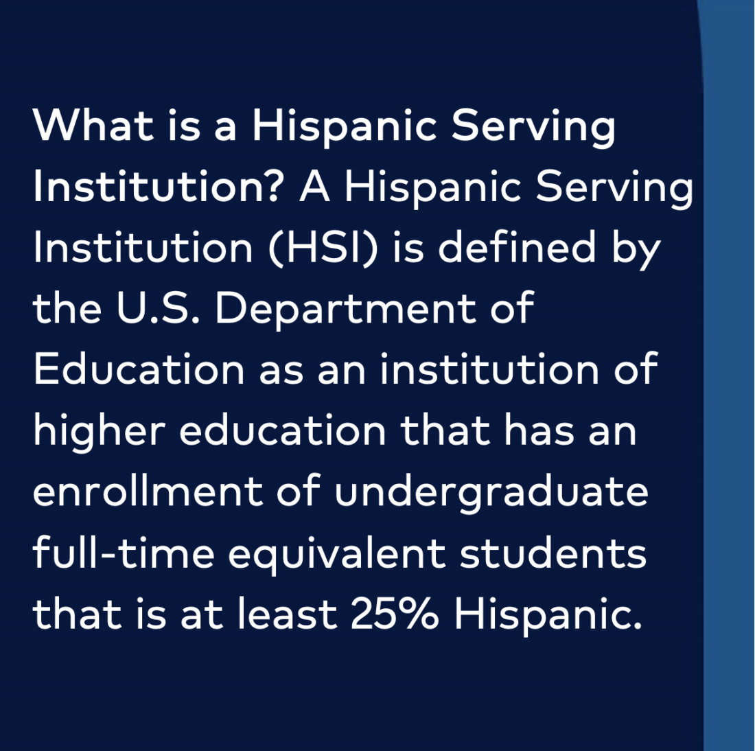 What is a Hispanic Serving Institution? A Hispanic Sering Institution (HSI) is defined by the U.S. Department of Education as an institution of higher education that has an enrollment of undergraduate full-time equivalent students that is at least 25% Hispanic. 
